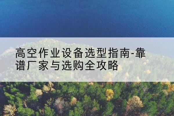 南城升降车厂家-高空作业设备选型指南-靠谱厂家与选购全攻略