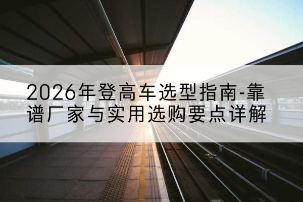 南城登高车厂家推荐-2026年登高车选型指南-靠谱厂家与实用选购要点详解