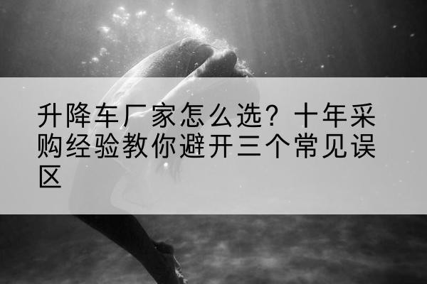 南城升降车厂家-怎么选?十年采购经验教你避开三个常见误区