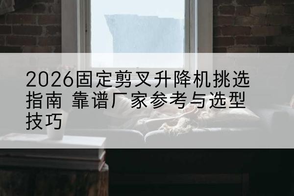 南城固定剪叉升降机厂家推荐-2026固定剪叉升降机挑选指南 靠谱厂家参考与选型技巧