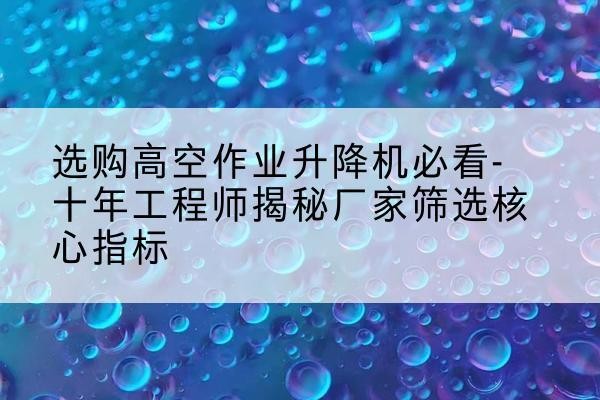 南城高空作业升降机厂家推荐-选购高空作业升降机必看-十年工程师揭秘厂家筛选核心指标