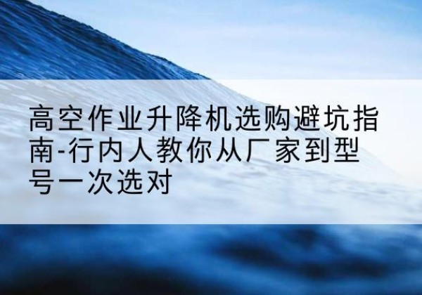 南城升降平台厂家-高空作业升降机选购避坑指南-行内人教你从厂家到型号一次选对