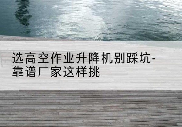 南城剪叉式升降机厂家-选高空作业升降机别踩坑-靠谱厂家这样挑