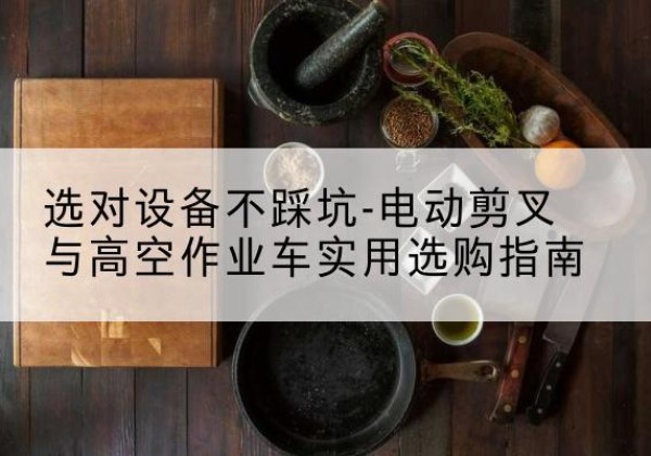 南城电动剪叉升降平台怎么选-选对设备不踩坑-电动剪叉与高空作业车实用选购指南