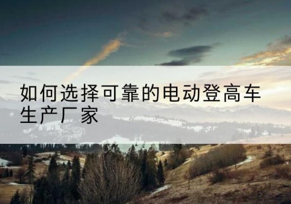南城电动登高车厂家-如何选择可靠的电动登高车生产厂家