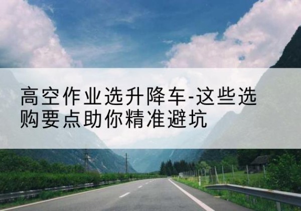 南城升降车厂家-高空作业选升降车-这些选购要点助你*避坑