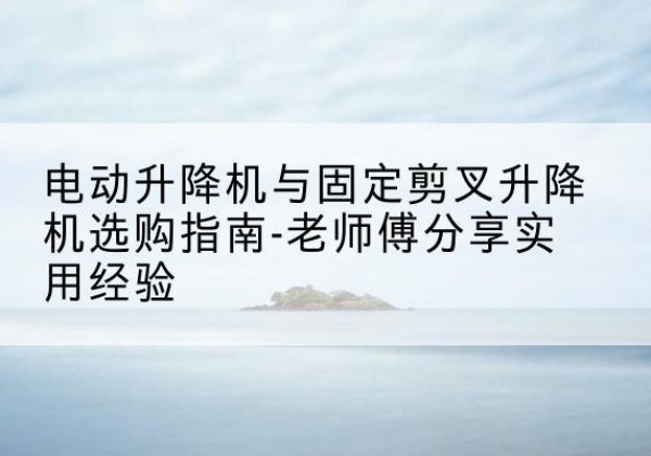 南城电动升降机怎么选-电动升降机与固定剪叉升降机选购指南-老师傅分享实用经验