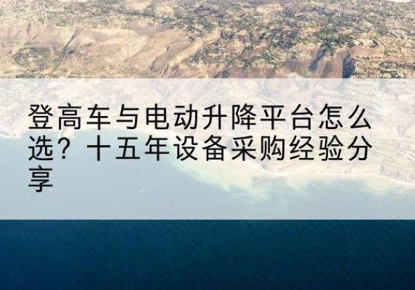 南城登高车厂家厂家-登高车与电动升降平台怎么选？十五年设备采购经验分享