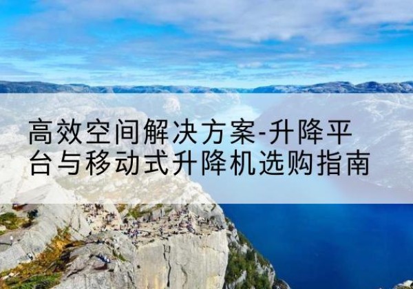 南城升降平台厂家-*空间解决方案-升降平台与移动式升降机选购指南