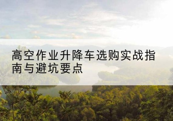 南城升降车怎么选-高空作业升降车选购实战指南与避坑要点