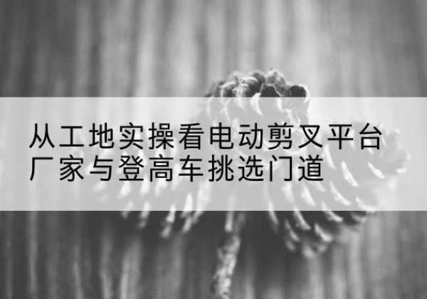 南城电动剪叉升降平台厂家-从工地实操看电动剪叉平台厂家与登高车挑选门道