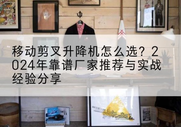 南城升降平台厂家推荐-移动剪叉升降机怎么选？2024年靠谱厂家推荐与实战经验分享