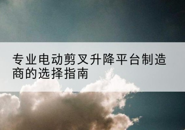 南城电动剪叉升降平台厂家-专业电动剪叉升降平台制造商的选择指南