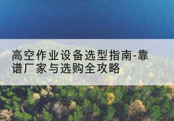 南城升降车厂家-高空作业设备选型指南-靠谱厂家与选购全攻略