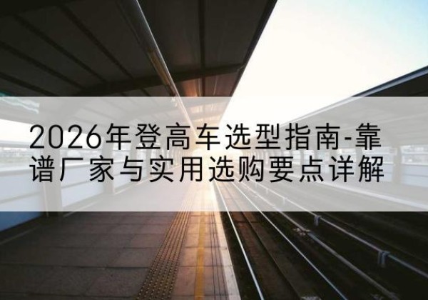 南城登高车厂家推荐-2026年登高车选型指南-靠谱厂家与实用选购要点详解